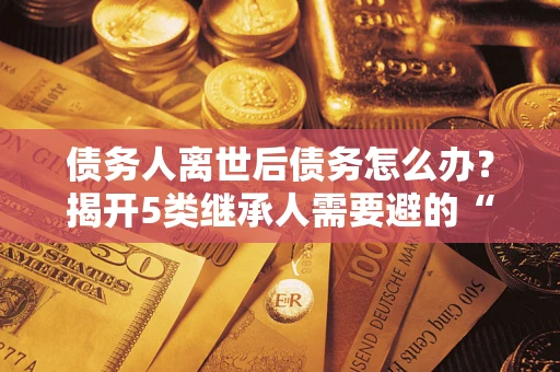 武汉债务人离世后债务怎么办？揭开5类继承人需要避的“坑”